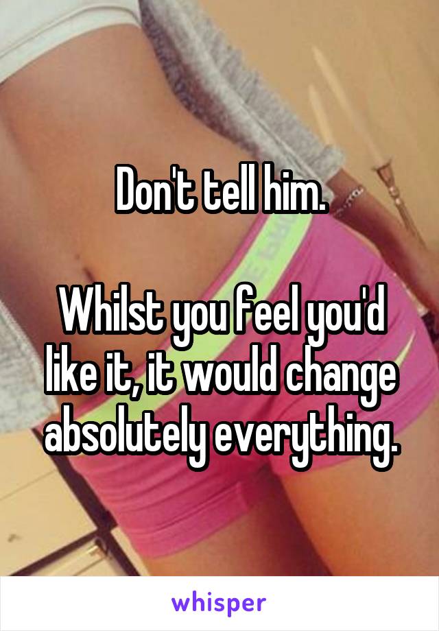 Don't tell him.

Whilst you feel you'd like it, it would change absolutely everything.