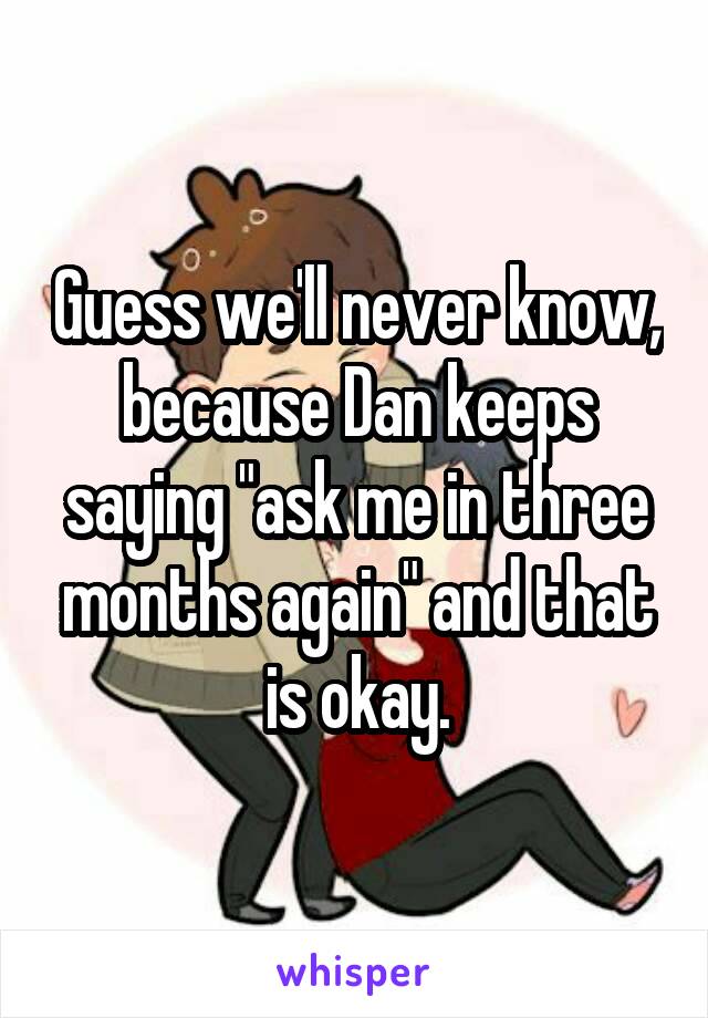 Guess we'll never know, because Dan keeps saying "ask me in three months again" and that is okay.