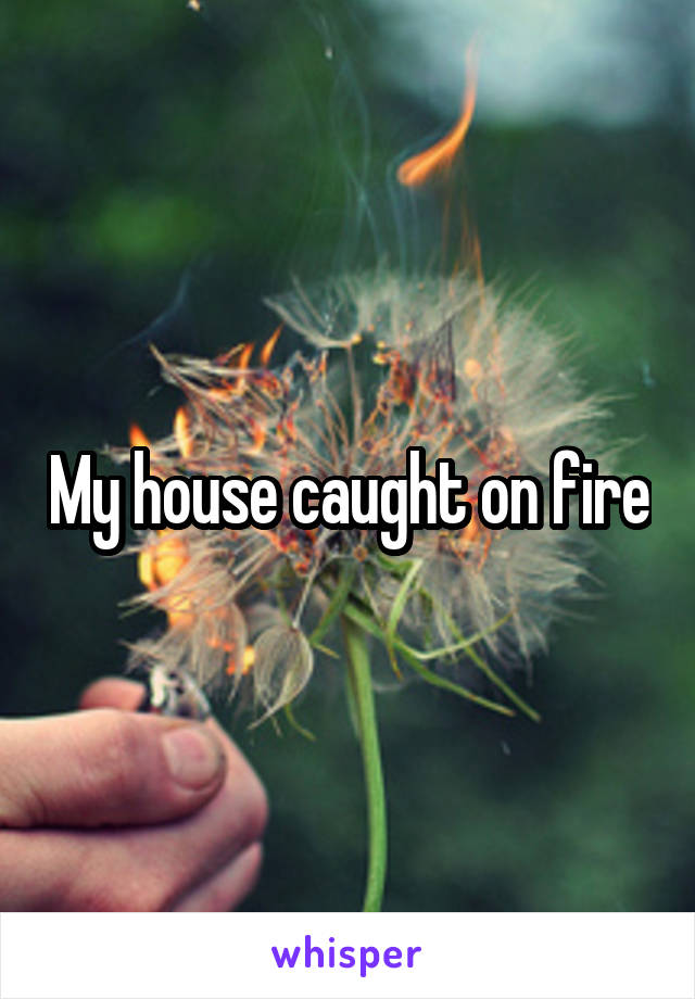 My house caught on fire