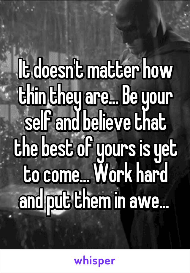 It doesn't matter how thin they are... Be your self and believe that the best of yours is yet to come... Work hard and put them in awe... 