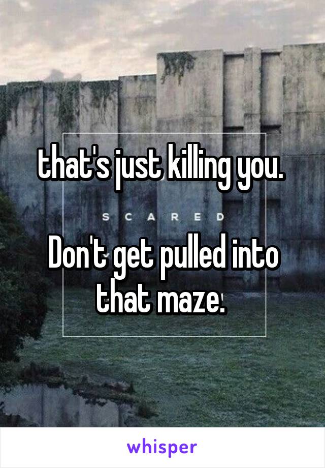 that's just killing you. 

Don't get pulled into that maze. 