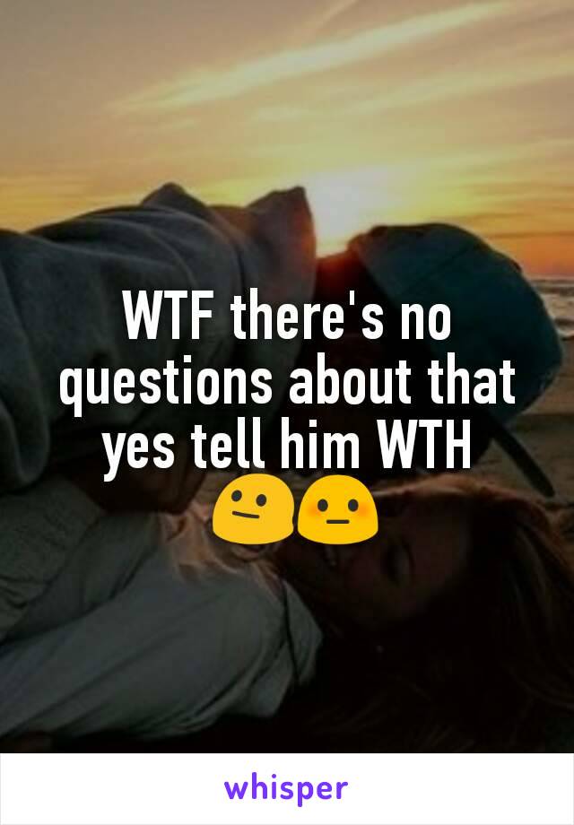 WTF there's no questions about that yes tell him WTH
 😐😳
