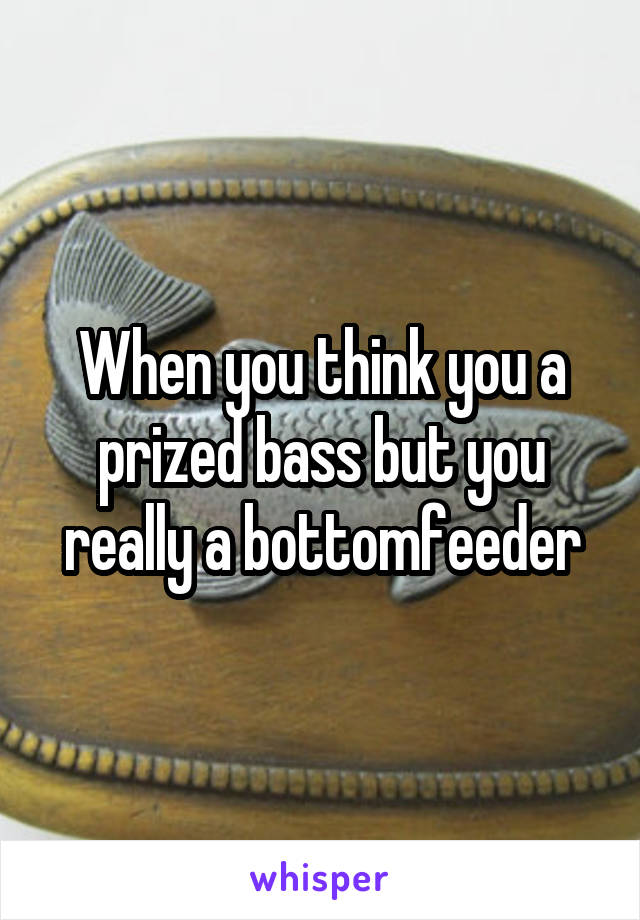 When you think you a prized bass but you really a bottomfeeder