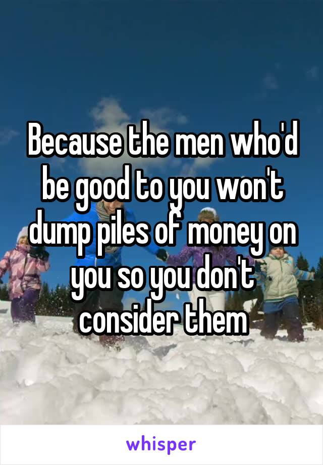 Because the men who'd be good to you won't dump piles of money on you so you don't consider them
