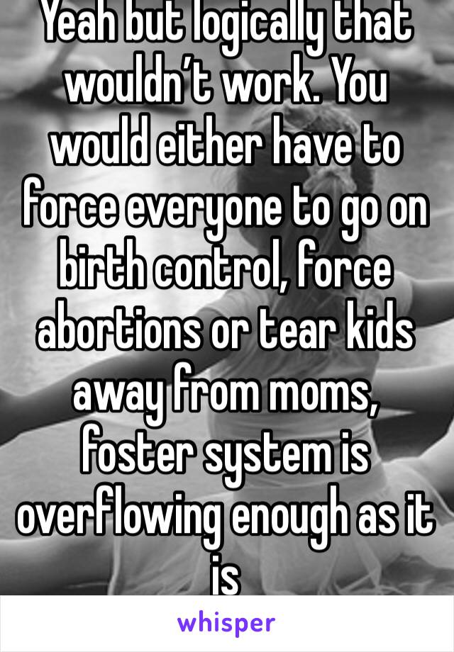 Yeah but logically that wouldn’t work. You would either have to force everyone to go on birth control, force abortions or tear kids away from moms, foster system is overflowing enough as it is
