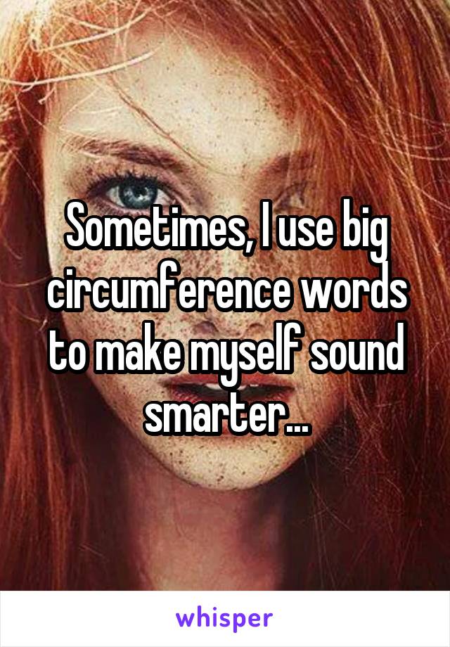 Sometimes, I use big circumference words to make myself sound smarter...