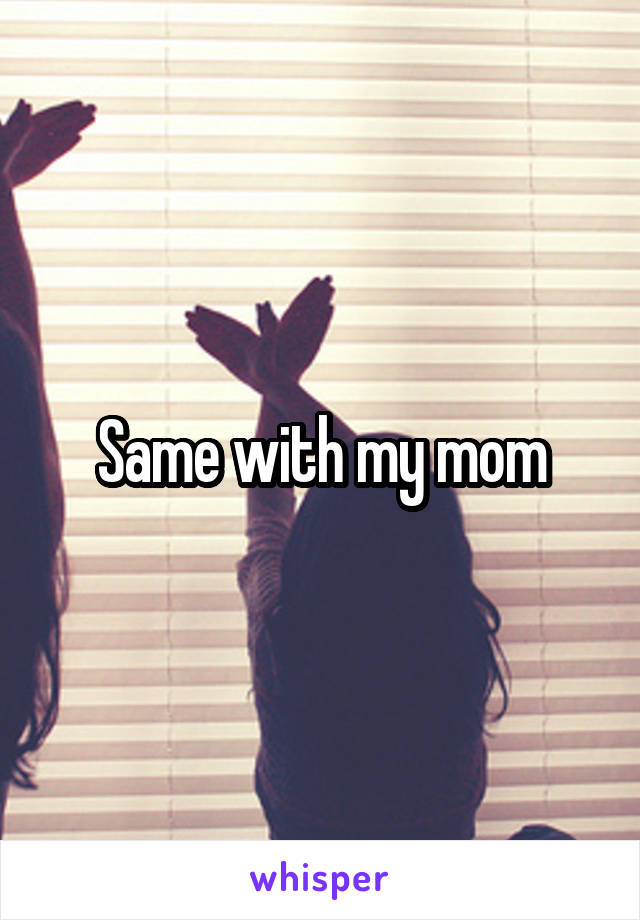 Same with my mom