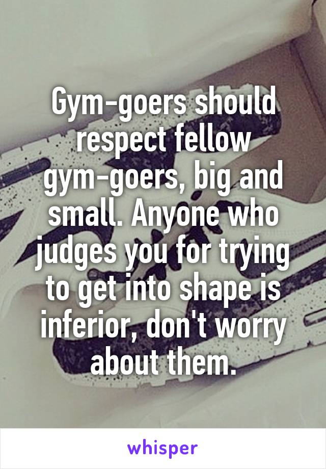 Gym-goers should respect fellow gym-goers, big and small. Anyone who judges you for trying to get into shape is inferior, don't worry about them.