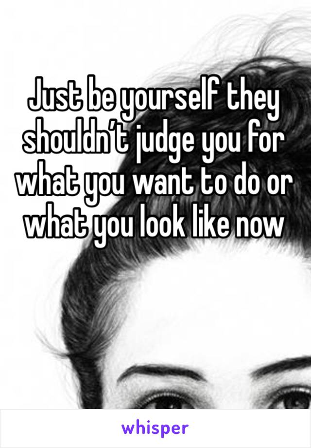 Just be yourself they shouldn’t judge you for what you want to do or what you look like now