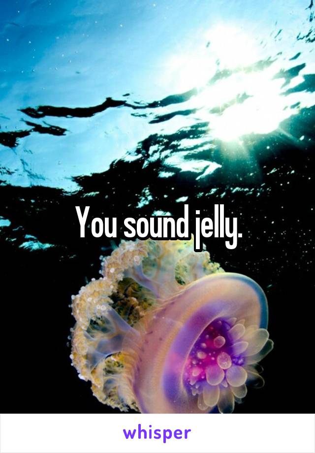 You sound jelly.