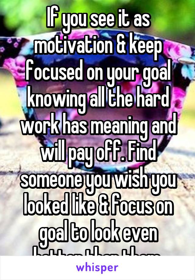 If you see it as motivation & keep focused on your goal knowing all the hard work has meaning and will pay off. Find someone you wish you looked like & focus on goal to look even better than them.