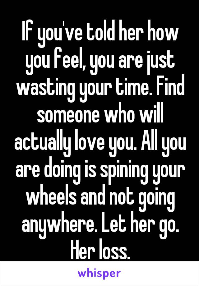 If you've told her how you feel, you are just wasting your time. Find someone who will actually love you. All you are doing is spining your wheels and not going anywhere. Let her go. Her loss.