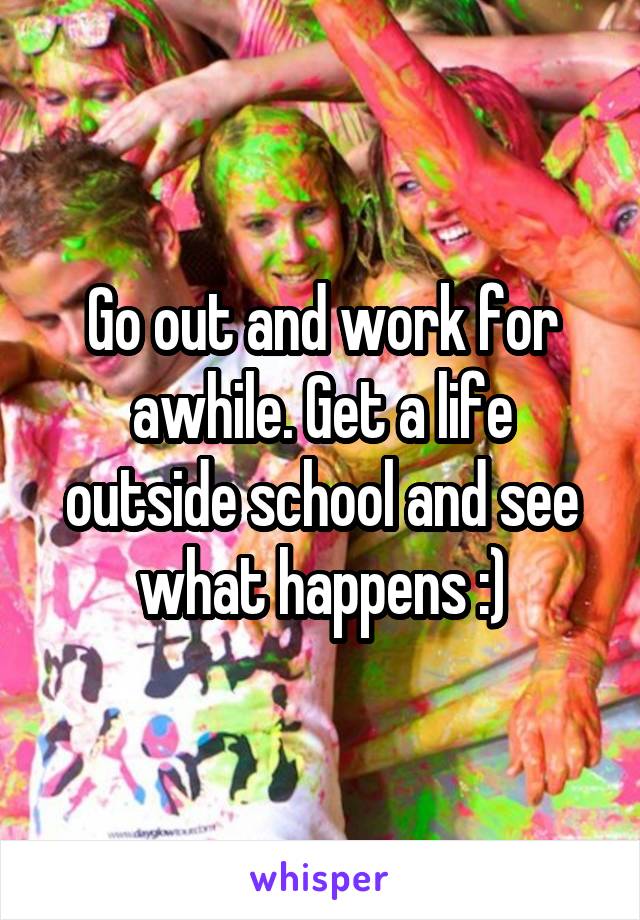 Go out and work for awhile. Get a life outside school and see what happens :)