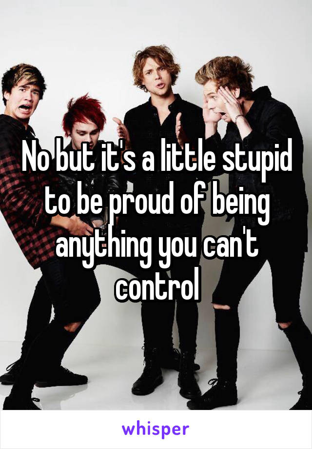 No but it's a little stupid to be proud of being anything you can't control