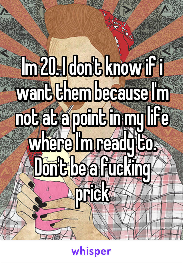 Im 20. I don't know if i want them because I'm not at a point in my life where I'm ready to.
Don't be a fucking prick