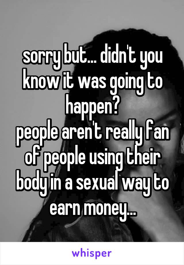 sorry but... didn't you know it was going to happen?
people aren't really fan of people using their body in a sexual way to earn money...