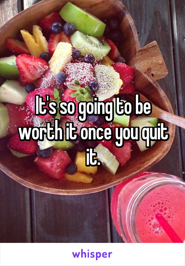 It's so going to be worth it once you quit it.