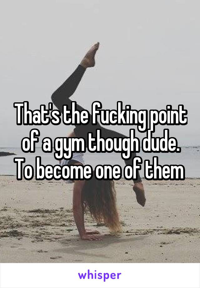 That's the fucking point of a gym though dude. To become one of them 