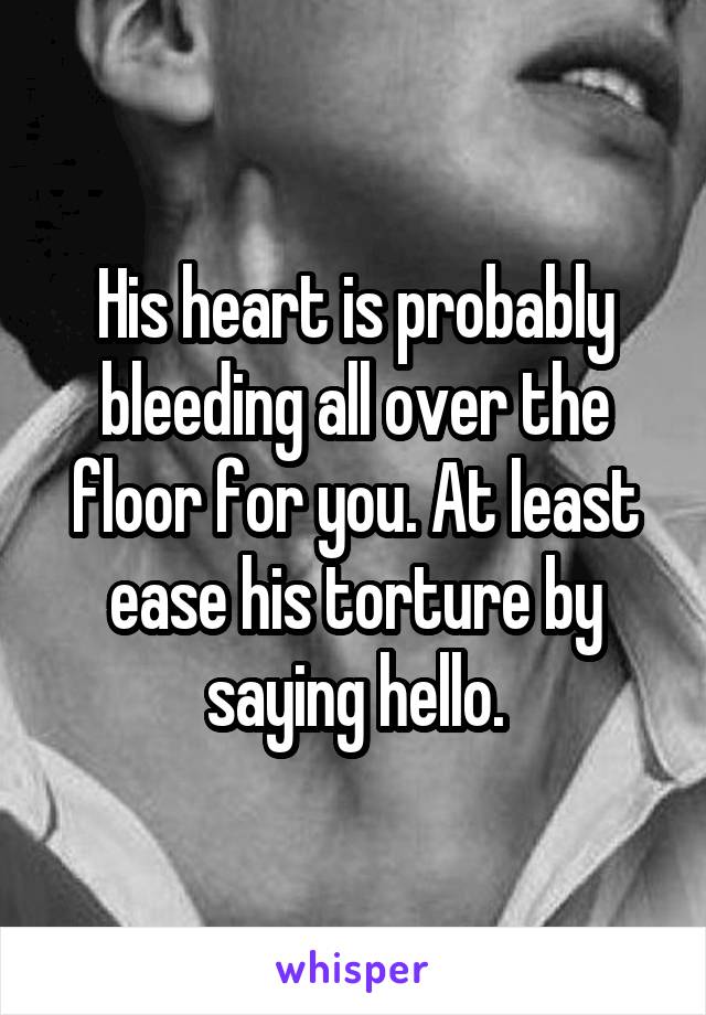 His heart is probably bleeding all over the floor for you. At least ease his torture by saying hello.