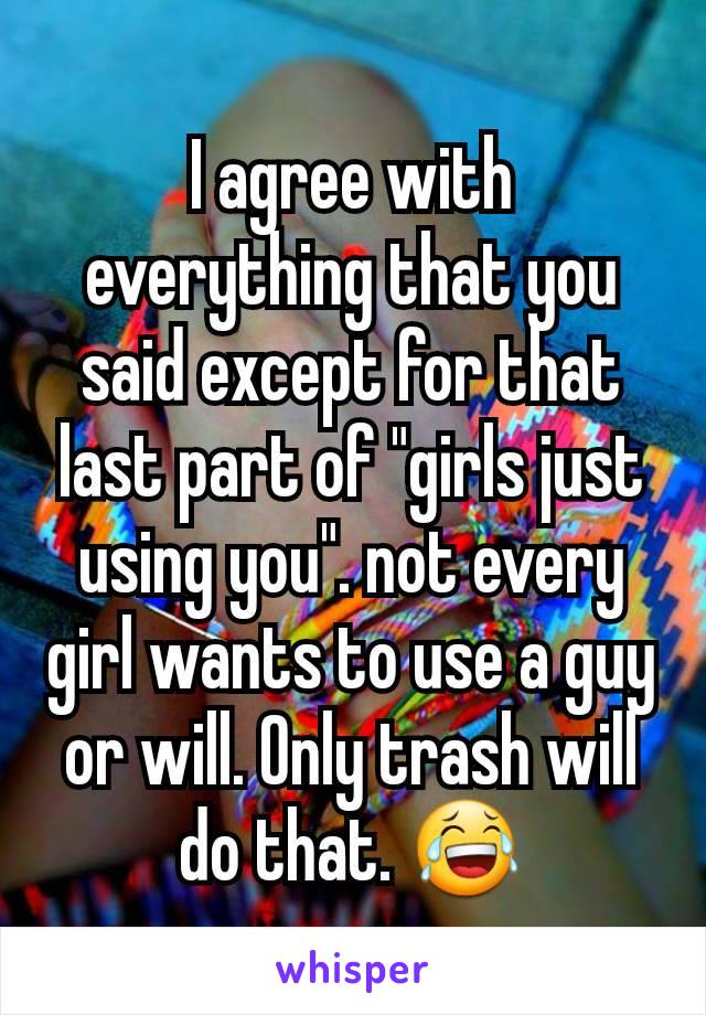 I agree with everything that you said except for that last part of "girls just using you". not every girl wants to use a guy or will. Only trash will do that. 😂