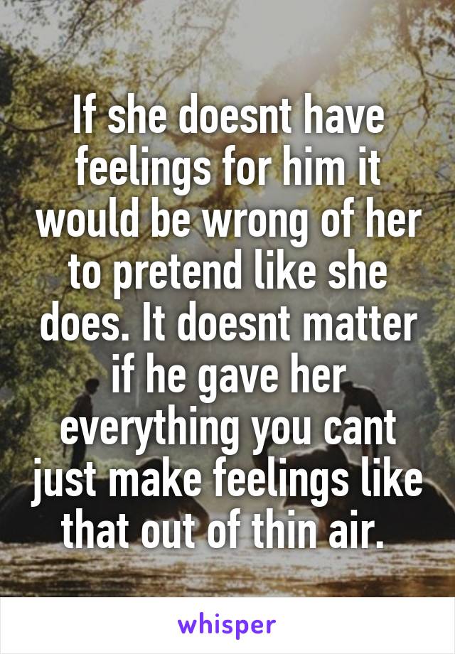 If she doesnt have feelings for him it would be wrong of her to pretend like she does. It doesnt matter if he gave her everything you cant just make feelings like that out of thin air. 