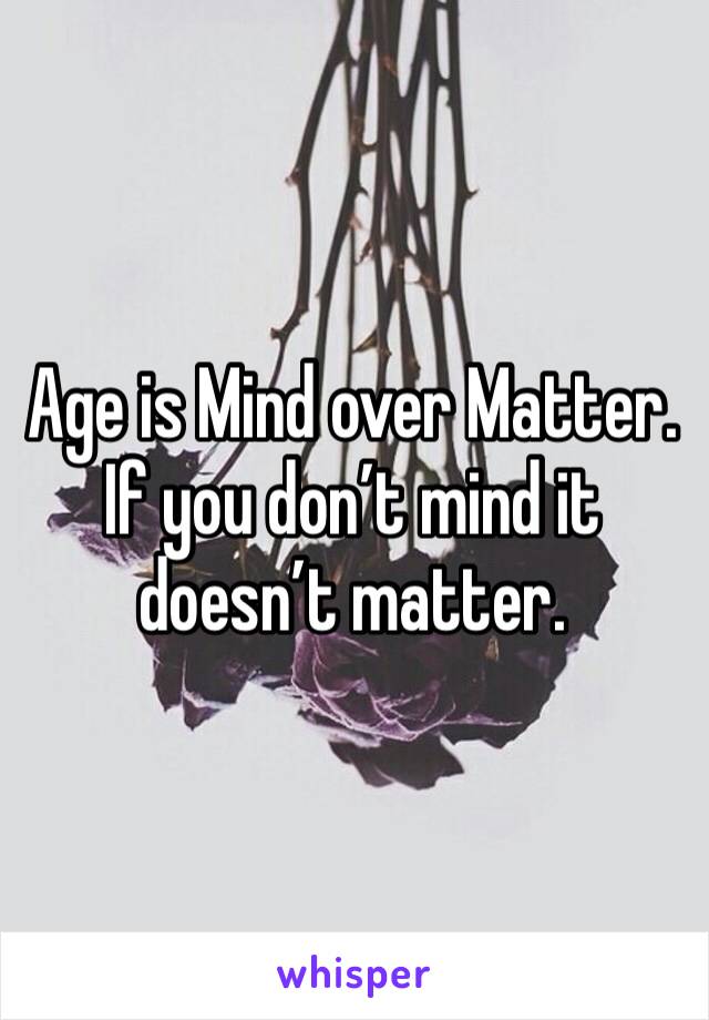 Age is Mind over Matter. If you don’t mind it doesn’t matter. 