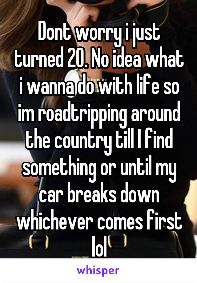 Dont worry i just turned 20. No idea what i wanna do with life so im roadtripping around the country till I find something or until my car breaks down whichever comes first lol