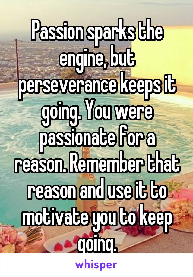 Passion sparks the engine, but perseverance keeps it going. You were passionate for a reason. Remember that reason and use it to motivate you to keep going.
