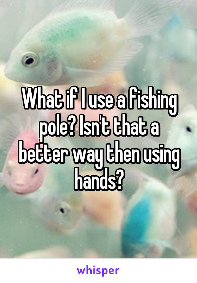What if I use a fishing pole? Isn't that a better way then using hands?