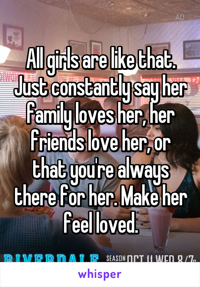 All girls are like that. Just constantly say her family loves her, her friends love her, or that you're always there for her. Make her feel loved.