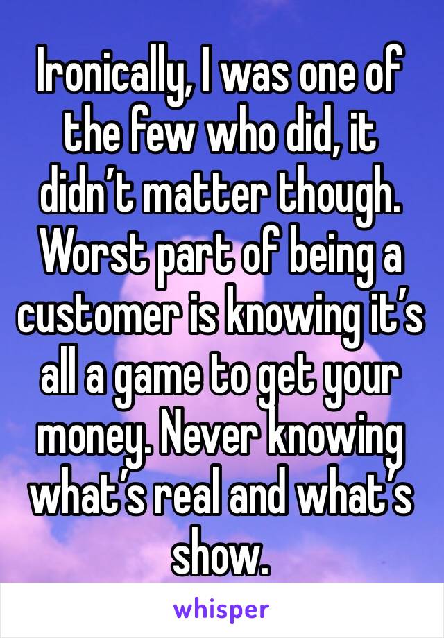 Ironically, I was one of the few who did, it didn’t matter though. Worst part of being a customer is knowing it’s all a game to get your money. Never knowing what’s real and what’s show.