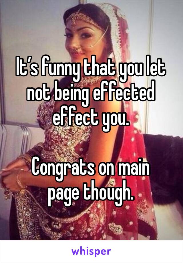 It’s funny that you let not being effected effect you. 

Congrats on main page though. 