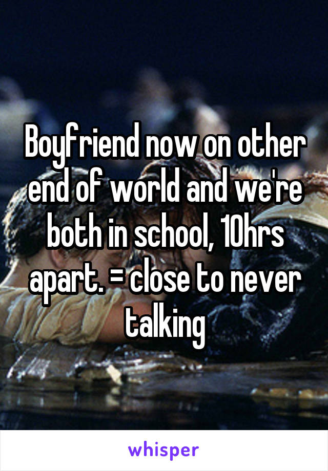 Boyfriend now on other end of world and we're both in school, 10hrs apart. = close to never talking