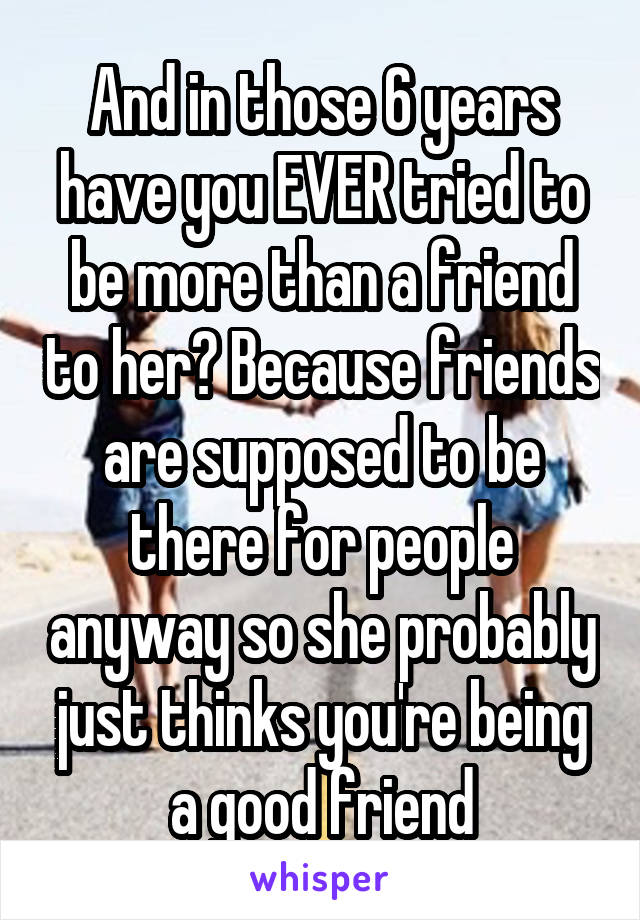 And in those 6 years have you EVER tried to be more than a friend to her? Because friends are supposed to be there for people anyway so she probably just thinks you're being a good friend