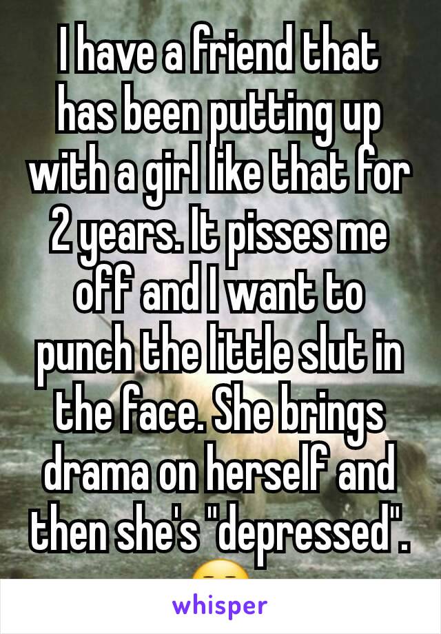 I have a friend that has been putting up with a girl like that for 2 years. It pisses me off and I want to punch the little slut in the face. She brings drama on herself and then she's "depressed".😒