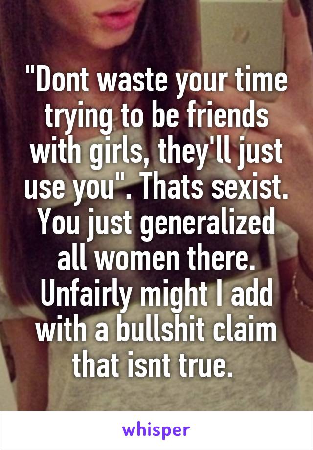 "Dont waste your time trying to be friends with girls, they'll just use you". Thats sexist. You just generalized all women there. Unfairly might I add with a bullshit claim that isnt true. 