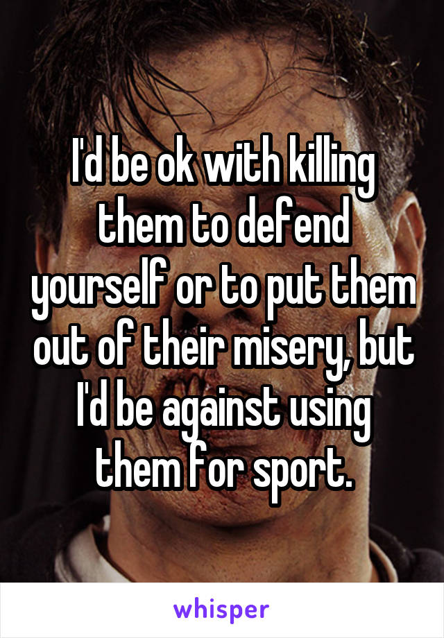 I'd be ok with killing them to defend yourself or to put them out of their misery, but I'd be against using them for sport.