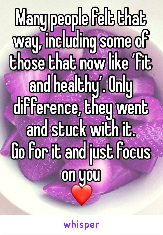 Many people felt that way, including some of those that now like ‘fit and healthy’. Only difference, they went and stuck with it. 
Go for it and just focus on you
❤️