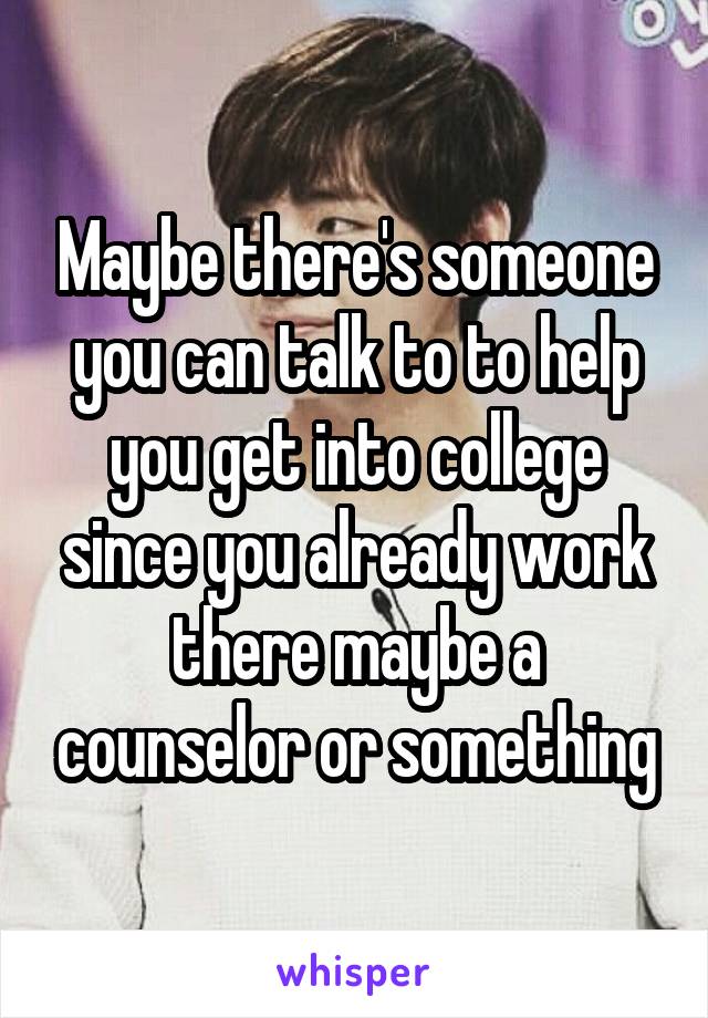 Maybe there's someone you can talk to to help you get into college since you already work there maybe a counselor or something