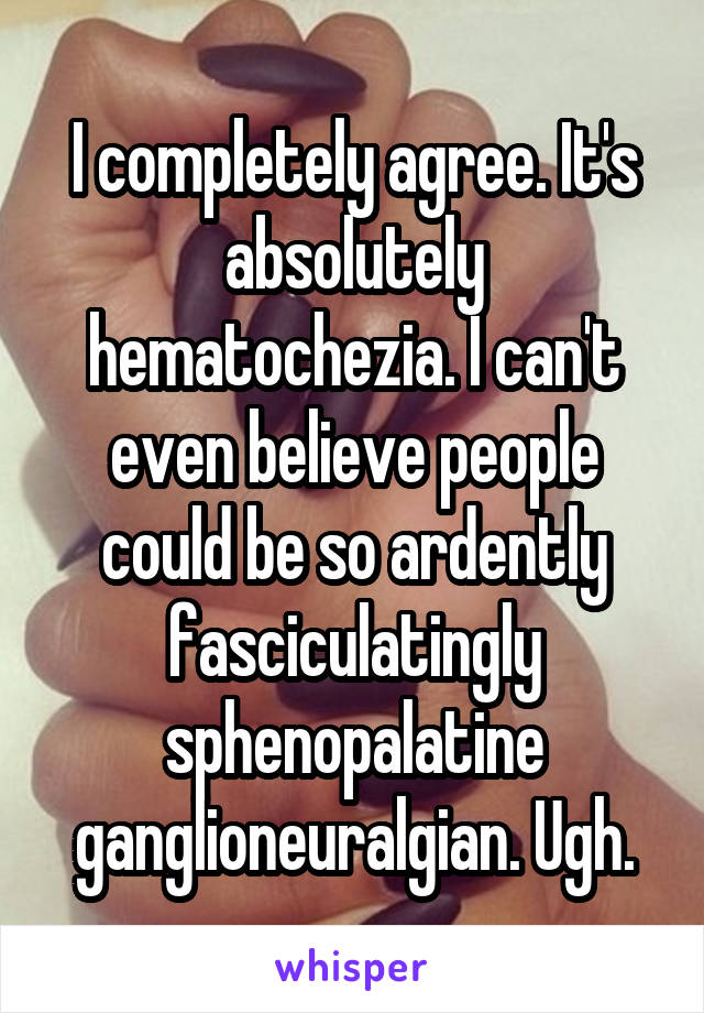 I completely agree. It's absolutely hematochezia. I can't even believe people could be so ardently fasciculatingly sphenopalatine ganglioneuralgian. Ugh.
