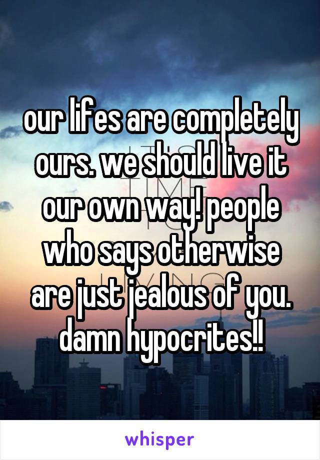 our lifes are completely ours. we should live it our own way! people who says otherwise are just jealous of you. damn hypocrites!!