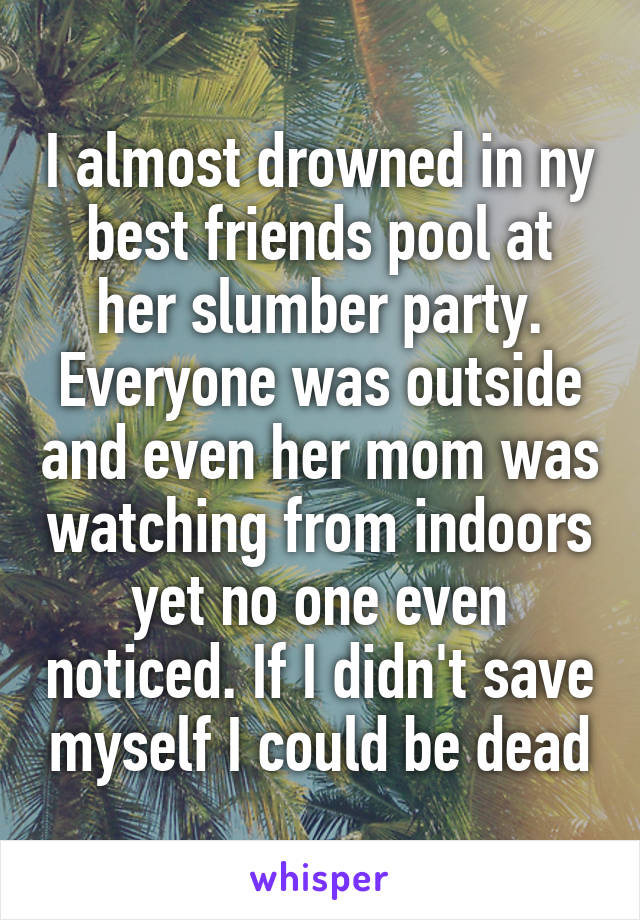 I almost drowned in ny best friends pool at her slumber party. Everyone was outside and even her mom was watching from indoors yet no one even noticed. If I didn't save myself I could be dead