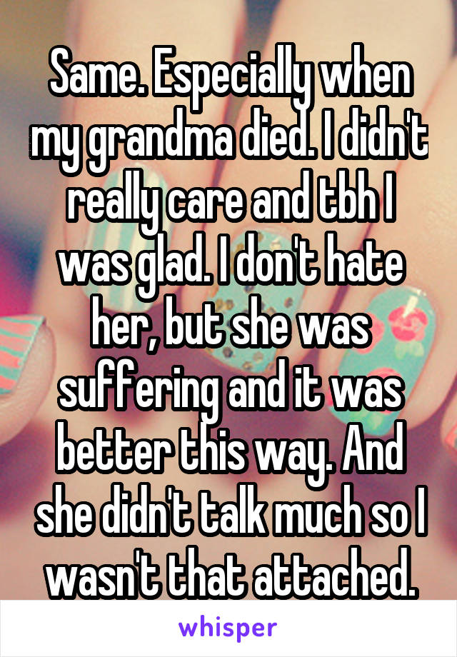 Same. Especially when my grandma died. I didn't really care and tbh I was glad. I don't hate her, but she was suffering and it was better this way. And she didn't talk much so I wasn't that attached.