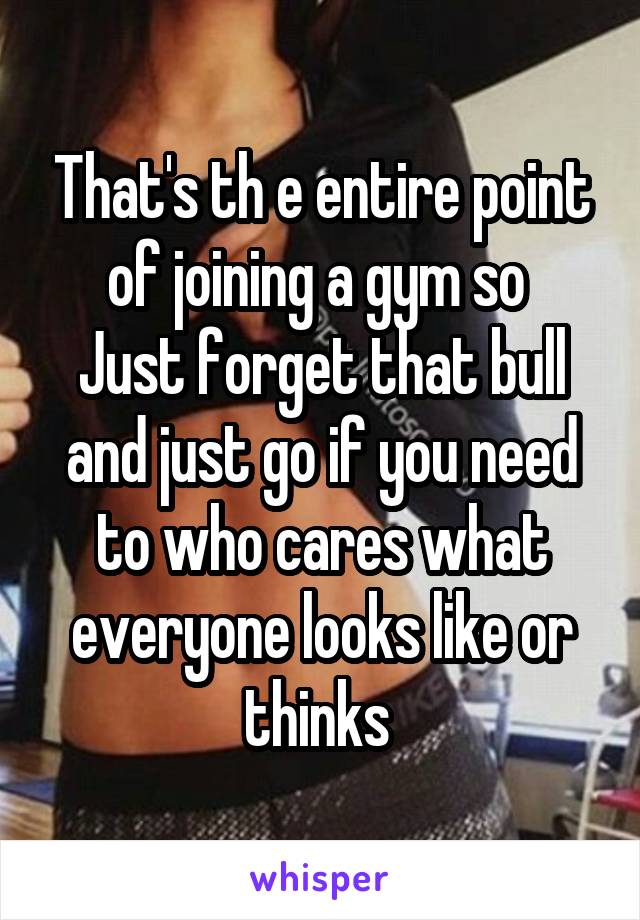 That's th e entire point of joining a gym so 
Just forget that bull and just go if you need to who cares what everyone looks like or thinks 