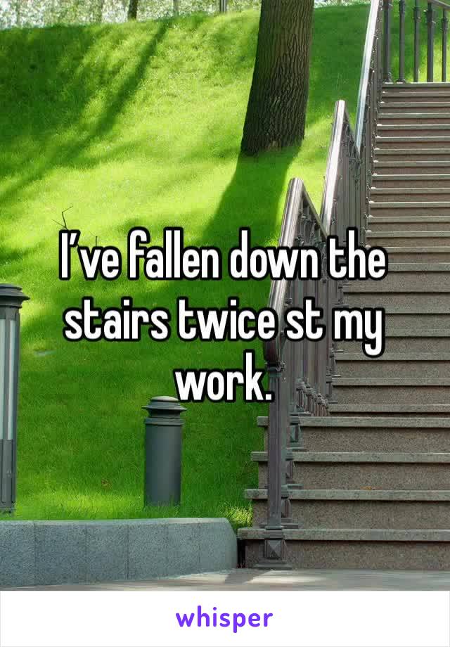 I’ve fallen down the stairs twice st my work. 