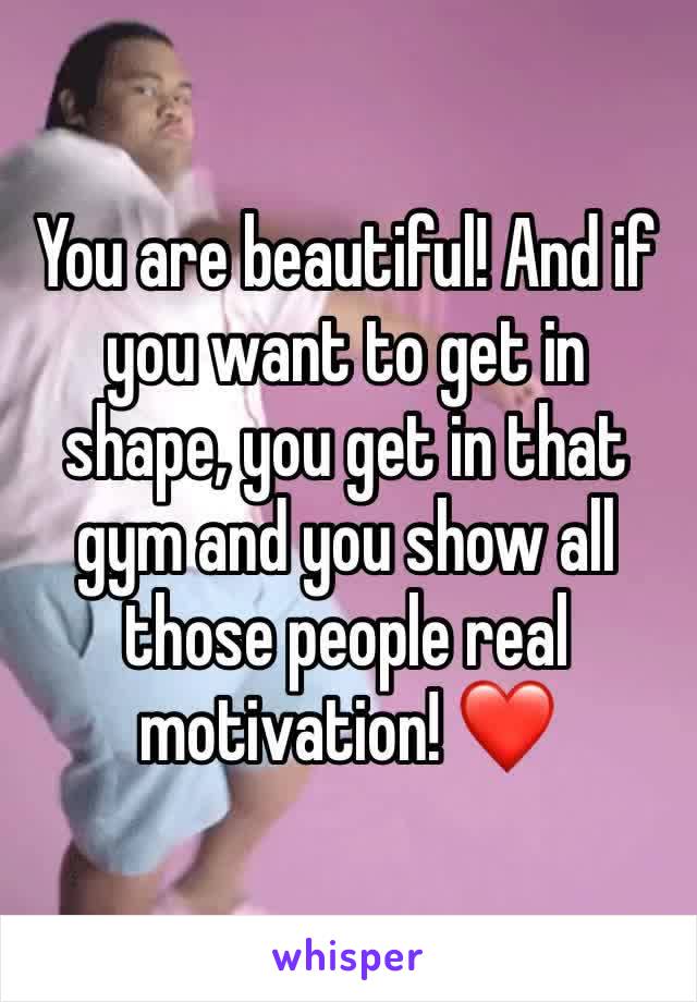 You are beautiful! And if you want to get in shape, you get in that gym and you show all those people real motivation! ❤️