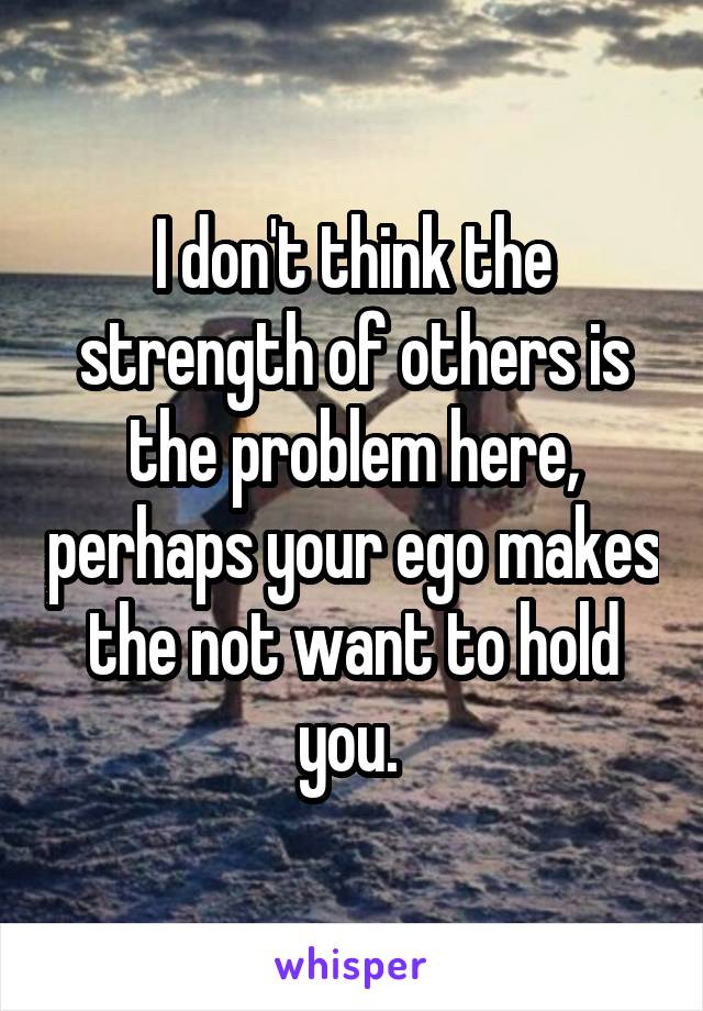 I don't think the strength of others is the problem here, perhaps your ego makes the not want to hold you. 