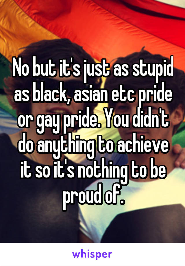 No but it's just as stupid as black, asian etc pride or gay pride. You didn't do anything to achieve it so it's nothing to be proud of.