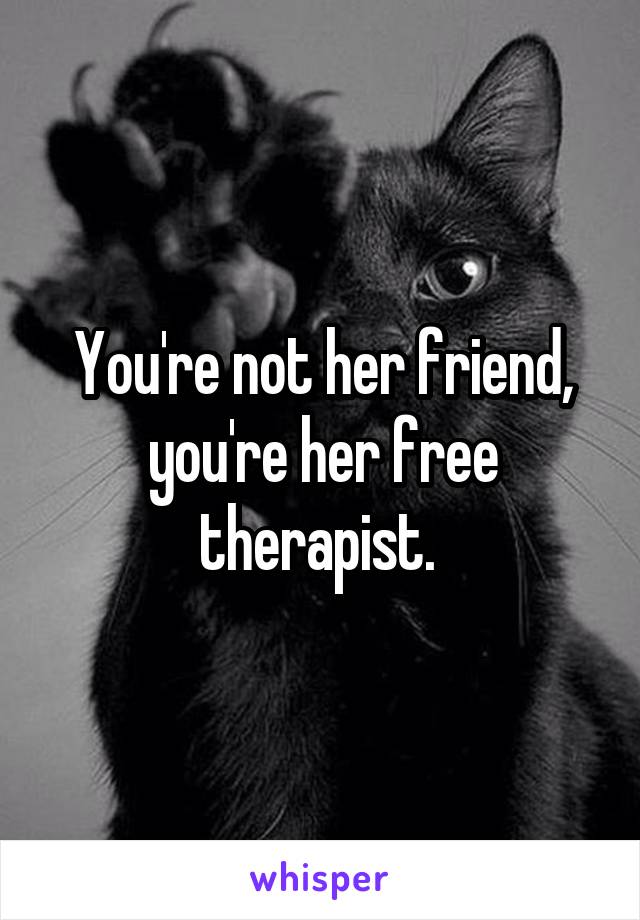 You're not her friend, you're her free therapist. 