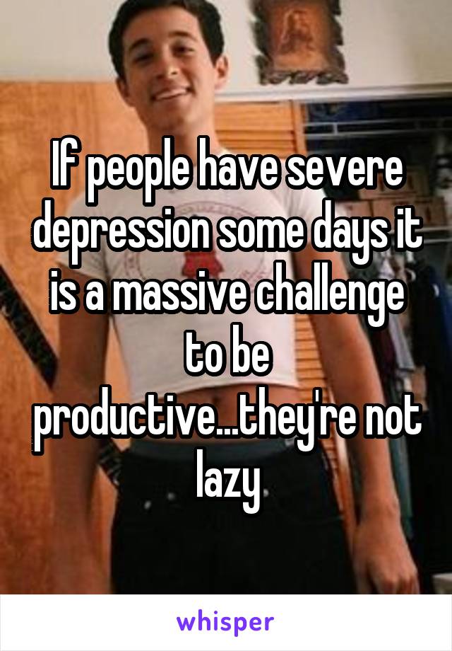 If people have severe depression some days it is a massive challenge to be productive...they're not lazy